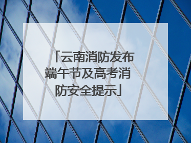 云南消防发布端午节及高考消防安全提示