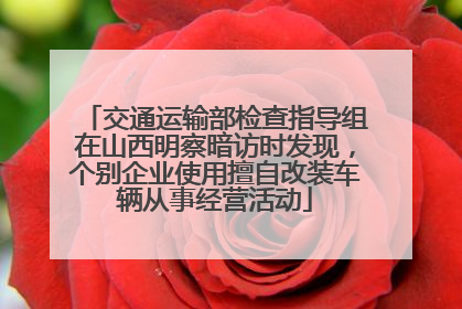 交通运输部检查指导组在山西明察暗访时发现，个别企业使用擅自改装车辆从事经营活动