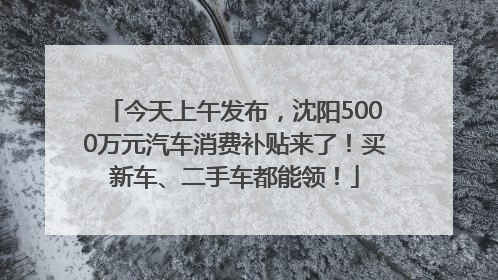 今天上午发布，沈阳5000万元汽车消费补贴来了！买新车、二手车都能领！