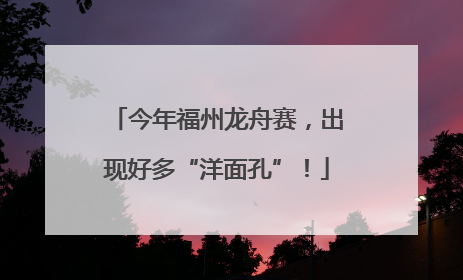 今年福州龙舟赛，出现好多“洋面孔”！