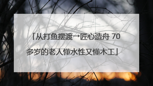 从打鱼摆渡→匠心造舟 70多岁的老人懂水性又懂木工