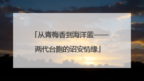 从青梅香到海洋蓝——两代台胞的诏安情缘