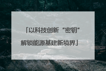 以科技创新“密钥”解锁能源基建新境界