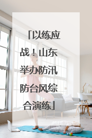 以练应战！山东举办防汛防台风综合演练