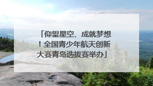 仰望星空、成就梦想！全国青少年航天创新大赛青岛选拔赛举办