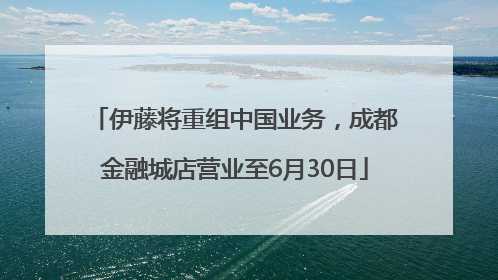 伊藤将重组中国业务，成都金融城店营业至6月30日