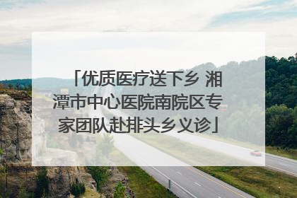 优质医疗送下乡 湘潭市中心医院南院区专家团队赴排头乡义诊