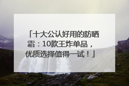 十大公认好用的防晒霜：10款王炸单品，优质选择值得一试！