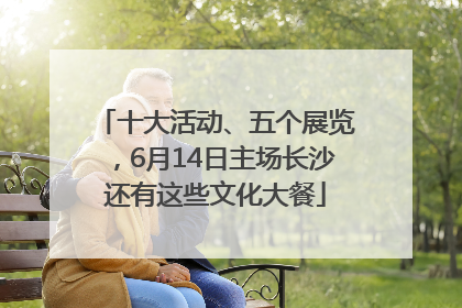 十大活动、五个展览，6月14日主场长沙还有这些文化大餐