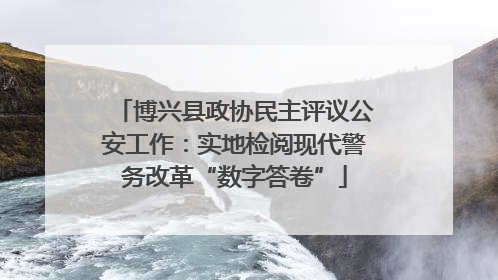 博兴县政协民主评议公安工作：实地检阅现代警务改革“数字答卷”