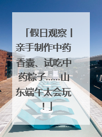 假日观察丨亲手制作中药香囊、试吃中药粽子……山东端午太会玩！