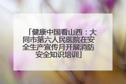 健康中国看山西：大同市第六人民医院在安全生产宣传月开展消防安全知识培训