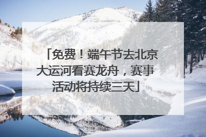 免费！端午节去北京大运河看赛龙舟，赛事活动将持续三天