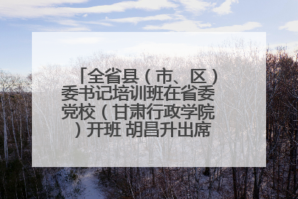 全省县（市、区）委书记培训班在省委党校（甘肃行政学院）开班 胡昌升出席开班式并讲话