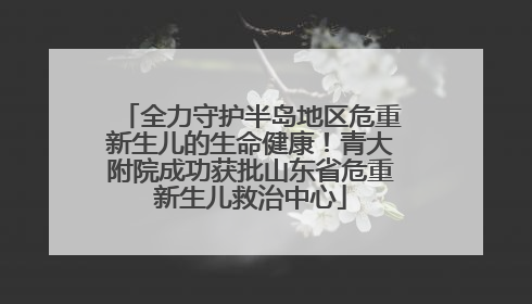 全力守护半岛地区危重新生儿的生命健康！青大附院成功获批山东省危重新生儿救治中心