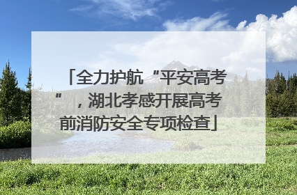 全力护航“平安高考”，湖北孝感开展高考前消防安全专项检查