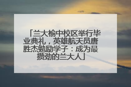 兰大榆中校区举行毕业典礼，英雄航天员唐胜杰勉励学子：成为最攒劲的兰大人