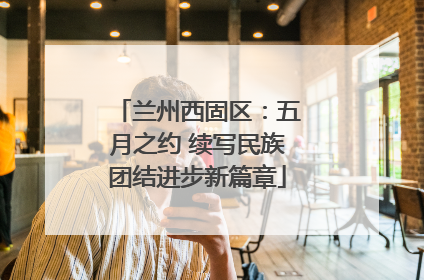 兰州西固区：五月之约 续写民族团结进步新篇章