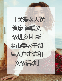 关爱老人送健康 温暖义诊进乡村 新乡市委老干部局入户走访和义诊活动