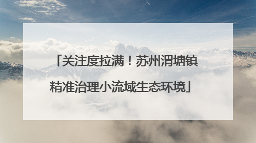 关注度拉满！苏州渭塘镇精准治理小流域生态环境