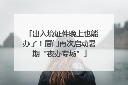 出入境证件晚上也能办了！厦门再次启动暑期“夜办专场”