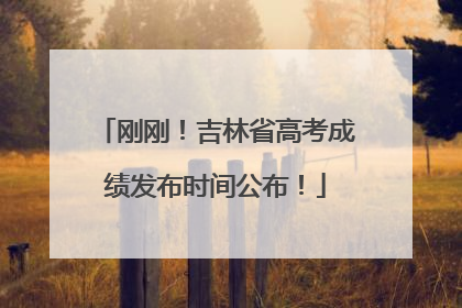 刚刚！吉林省高考成绩发布时间公布！