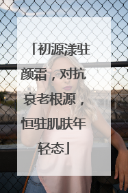 初源漾驻颜霜，对抗衰老根源，恒驻肌肤年轻态