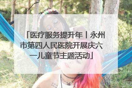 医疗服务提升年丨永州市第四人民医院开展庆六一儿童节主题活动