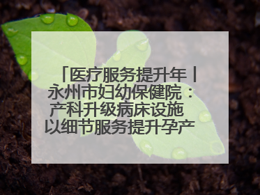 医疗服务提升年丨永州市妇幼保健院：产科升级病床设施 以细节服务提升孕产妇就医体验