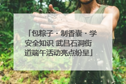 包粽子・制香囊・学安全知识 武昌石洞街道端午活动亮点纷呈