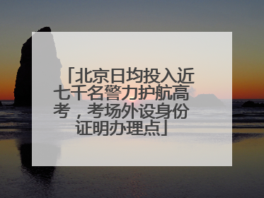 北京日均投入近七千名警力护航高考，考场外设身份证明办理点