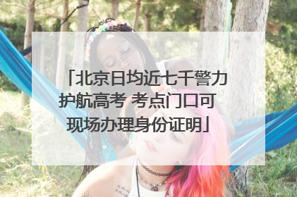 北京日均近七千警力护航高考 考点门口可现场办理身份证明
