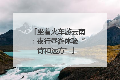坐着火车游云南：夜行昼游体验“诗和远方”
