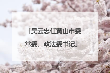 吴云忠任黄山市委常委、政法委书记