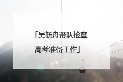 吴毓舟带队检查高考准备工作