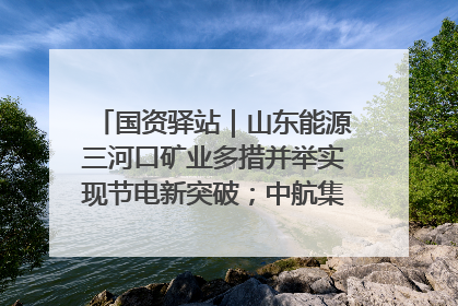 国资驿站｜山东能源三河口矿业多措并举实现节电新突破；中航集团开通广州—北京—格拉斯哥全货机航线