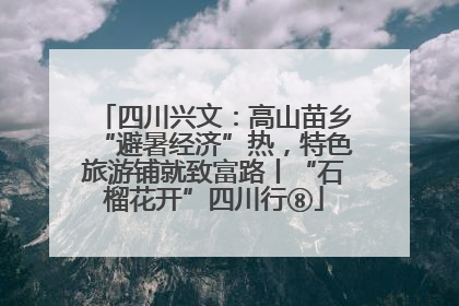 四川兴文：高山苗乡“避暑经济”热，特色旅游铺就致富路丨“石榴花开”四川行⑧