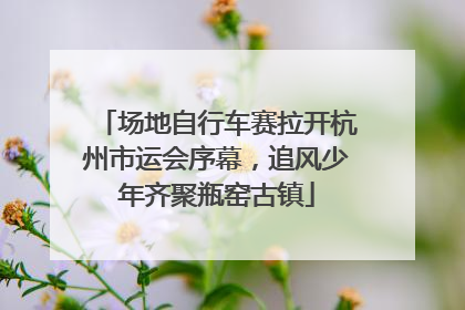 场地自行车赛拉开杭州市运会序幕，追风少年齐聚瓶窑古镇