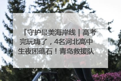 守护最美海岸线｜高考完玩嗨了，4名河北高中生夜困礁石！青岛救援队火速出动救上岸