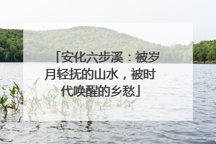 安化六步溪：被岁月轻抚的山水，被时代唤醒的乡愁