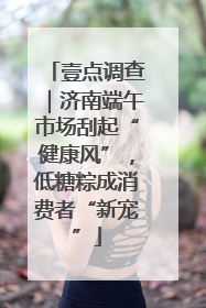 壹点调查｜济南端午市场刮起“健康风”，低糖粽成消费者“新宠”