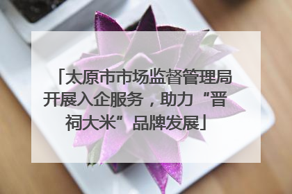 太原市市场监督管理局开展入企服务，助力“晋祠大米”品牌发展