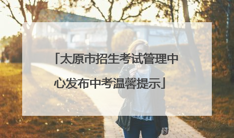 太原市招生考试管理中心发布中考温馨提示