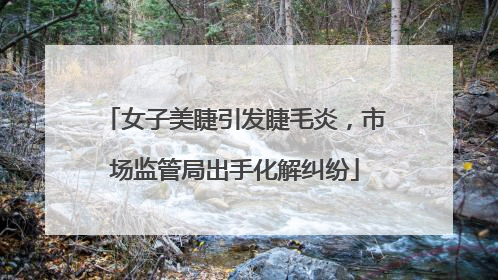 女子美睫引发睫毛炎，市场监管局出手化解纠纷