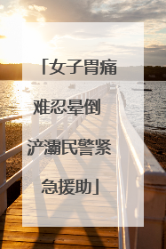 女子胃痛难忍晕倒 浐灞民警紧急援助