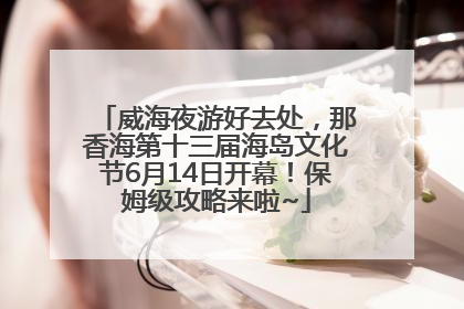 威海夜游好去处，那香海第十三届海岛文化节6月14日开幕！保姆级攻略来啦~