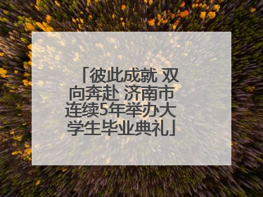 彼此成就 双向奔赴 济南市连续5年举办大学生毕业典礼