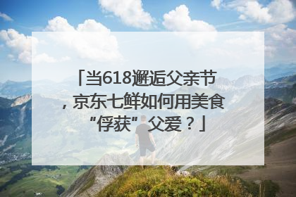 当618邂逅父亲节，京东七鲜如何用美食“俘获”父爱？
