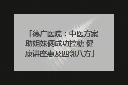 德广医院：中医方案助姐妹俩成功控糖 健康讲座惠及四邻八方