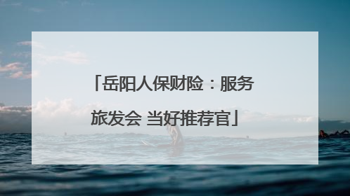岳阳人保财险：服务旅发会 当好推荐官
